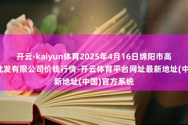 开云·kaiyun体育2025年4月16日绵阳市高水农副居品批发有限公司价钱行情-开云体育平台网址最新地址(中国)官方系统