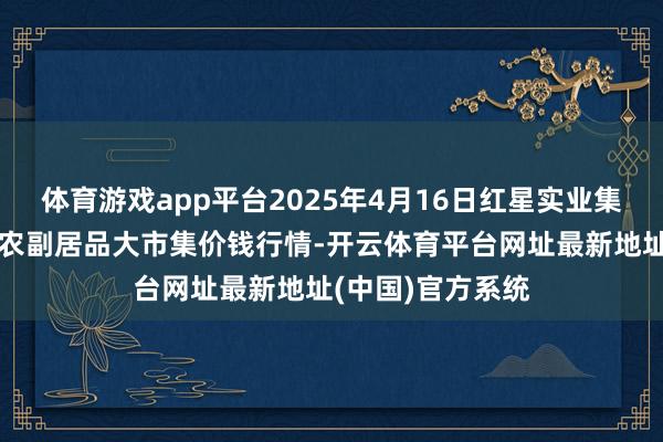 体育游戏app平台2025年4月16日红星实业集团有限公司红星农副居品大市集价钱行情-开云体育平台网址最新地址(中国)官方系统