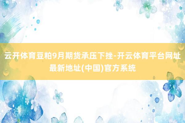 云开体育豆粕9月期货承压下挫-开云体育平台网址最新地址(中国)官方系统