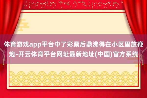 体育游戏app平台中了彩票后鼎沸得在小区里放鞭炮-开云体育平台网址最新地址(中国)官方系统