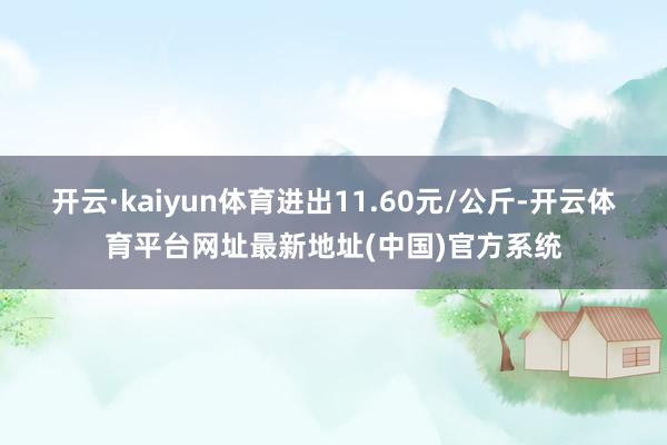 开云·kaiyun体育进出11.60元/公斤-开云体育平台网址最新地址(中国)官方系统