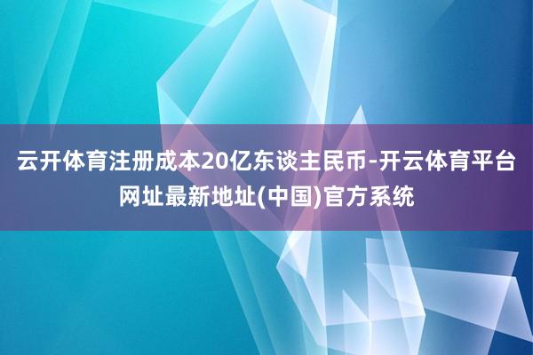云开体育注册成本20亿东谈主民币-开云体育平台网址最新地址(中国)官方系统