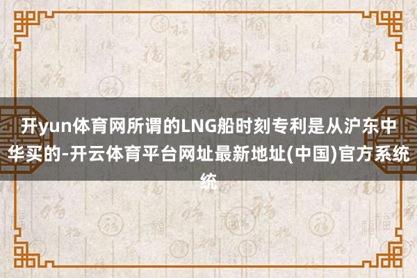 开yun体育网所谓的LNG船时刻专利是从沪东中华买的-开云体育平台网址最新地址(中国)官方系统