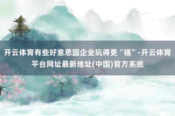 开云体育有些好意思国企业玩得更“骚”-开云体育平台网址最新地址(中国)官方系统