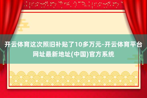 开云体育这次照旧补贴了10多万元-开云体育平台网址最新地址(中国)官方系统