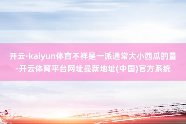 开云·kaiyun体育不祥是一派通常大小西瓜的量-开云体育平台网址最新地址(中国)官方系统