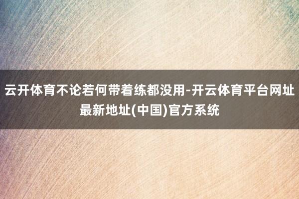 云开体育不论若何带着练都没用-开云体育平台网址最新地址(中国)官方系统