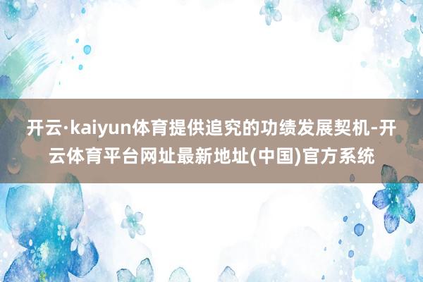 开云·kaiyun体育提供追究的功绩发展契机-开云体育平台网址最新地址(中国)官方系统