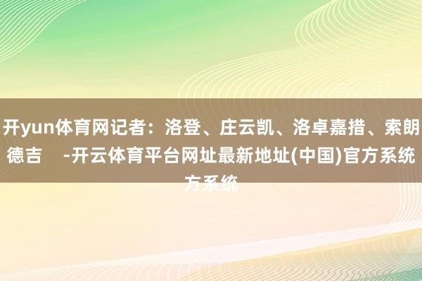 开yun体育网记者：洛登、庄云凯、洛卓嘉措、索朗德吉    -开云体育平台网址最新地址(中国)官方系统