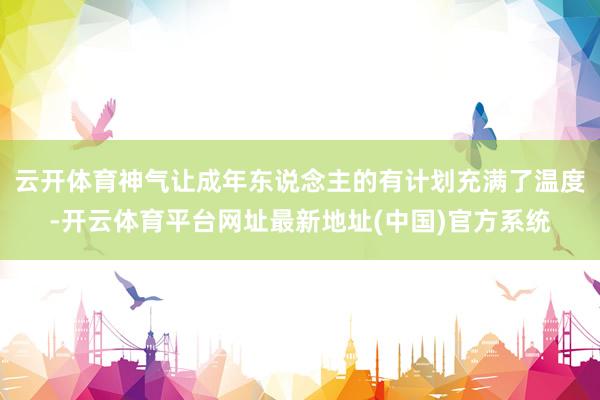 云开体育神气让成年东说念主的有计划充满了温度-开云体育平台网址最新地址(中国)官方系统