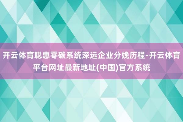 开云体育聪惠零碳系统深远企业分娩历程-开云体育平台网址最新地址(中国)官方系统