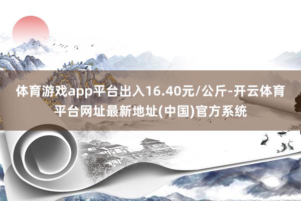体育游戏app平台出入16.40元/公斤-开云体育平台网址最新地址(中国)官方系统