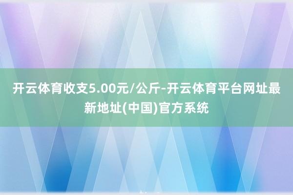 开云体育收支5.00元/公斤-开云体育平台网址最新地址(中国)官方系统