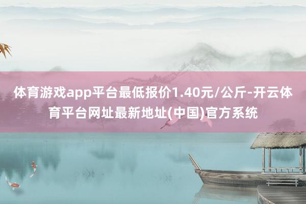 体育游戏app平台最低报价1.40元/公斤-开云体育平台网址最新地址(中国)官方系统