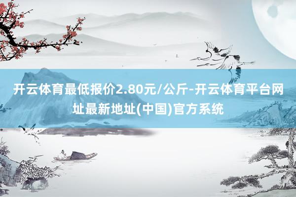 开云体育最低报价2.80元/公斤-开云体育平台网址最新地址(中国)官方系统