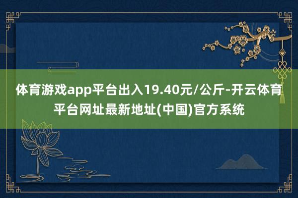体育游戏app平台出入19.40元/公斤-开云体育平台网址最新地址(中国)官方系统