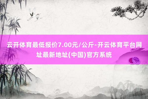 云开体育最低报价7.00元/公斤-开云体育平台网址最新地址(中国)官方系统