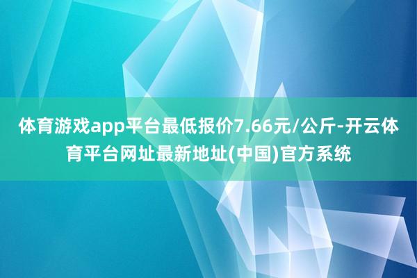 体育游戏app平台最低报价7.66元/公斤-开云体育平台网址最新地址(中国)官方系统