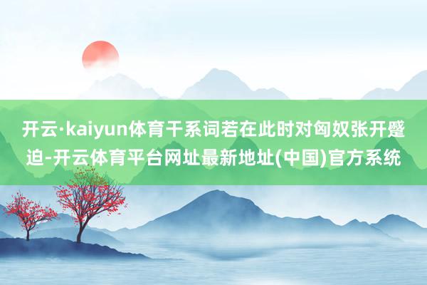 开云·kaiyun体育干系词若在此时对匈奴张开蹙迫-开云体育平台网址最新地址(中国)官方系统