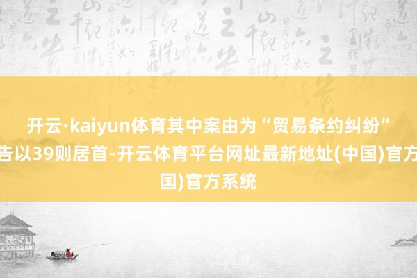 开云·kaiyun体育其中案由为“贸易条约纠纷”的公告以39则居首-开云体育平台网址最新地址(中国)官方系统