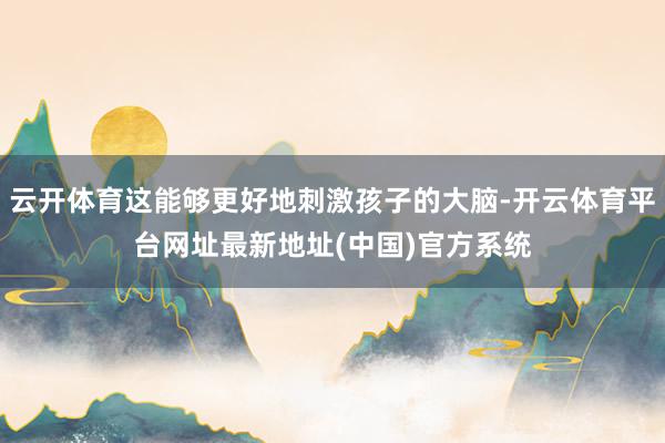 云开体育这能够更好地刺激孩子的大脑-开云体育平台网址最新地址(中国)官方系统