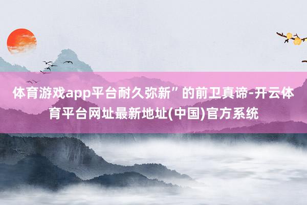 体育游戏app平台耐久弥新”的前卫真谛-开云体育平台网址最新地址(中国)官方系统