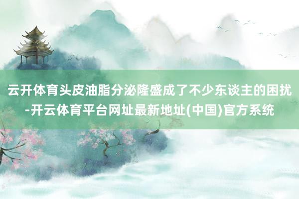 云开体育头皮油脂分泌隆盛成了不少东谈主的困扰-开云体育平台网址最新地址(中国)官方系统