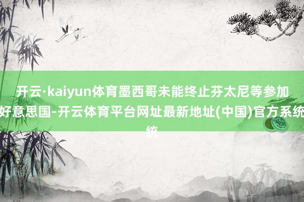 开云·kaiyun体育墨西哥未能终止芬太尼等参加好意思国-开云体育平台网址最新地址(中国)官方系统