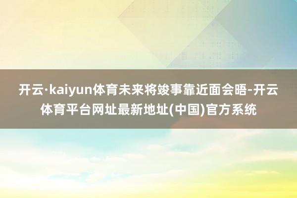 开云·kaiyun体育未来将竣事靠近面会晤-开云体育平台网址最新地址(中国)官方系统