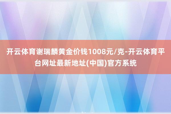 开云体育谢瑞麟黄金价钱1008元/克-开云体育平台网址最新地址(中国)官方系统