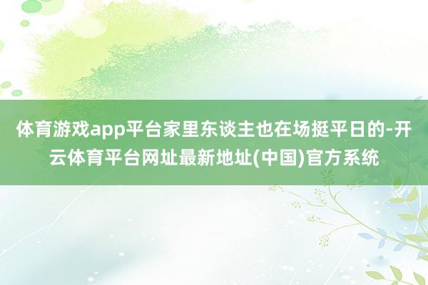 体育游戏app平台家里东谈主也在场挺平日的-开云体育平台网址最新地址(中国)官方系统