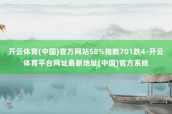 开云体育(中国)官方网站58%指数701跌4-开云体育平台网址最新地址(中国)官方系统