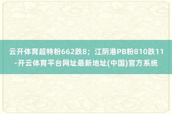 云开体育超特粉662跌8；江阴港PB粉810跌11-开云体育平台网址最新地址(中国)官方系统