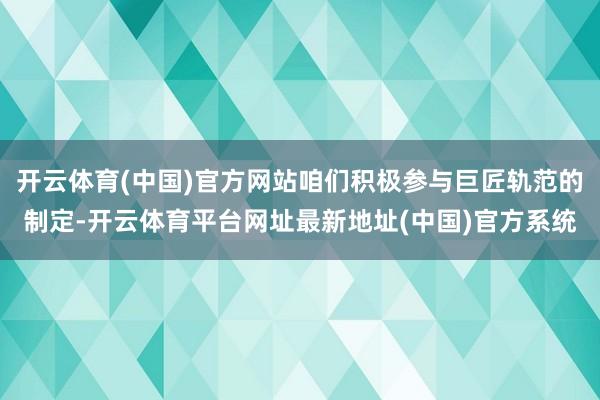 开云体育(中国)官方网站咱们积极参与巨匠轨范的制定-开云体育平台网址最新地址(中国)官方系统