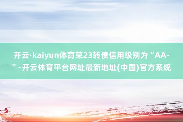 开云·kaiyun体育荣23转债信用级别为“AA-”-开云体育平台网址最新地址(中国)官方系统
