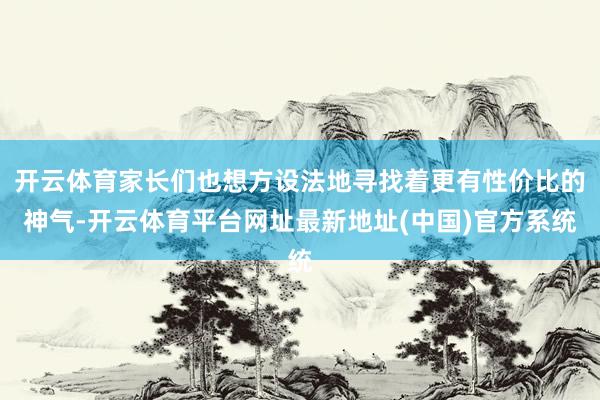 开云体育家长们也想方设法地寻找着更有性价比的神气-开云体育平台网址最新地址(中国)官方系统