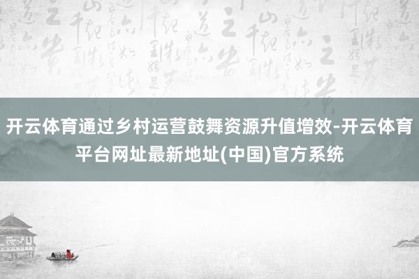 开云体育通过乡村运营鼓舞资源升值增效-开云体育平台网址最新地址(中国)官方系统
