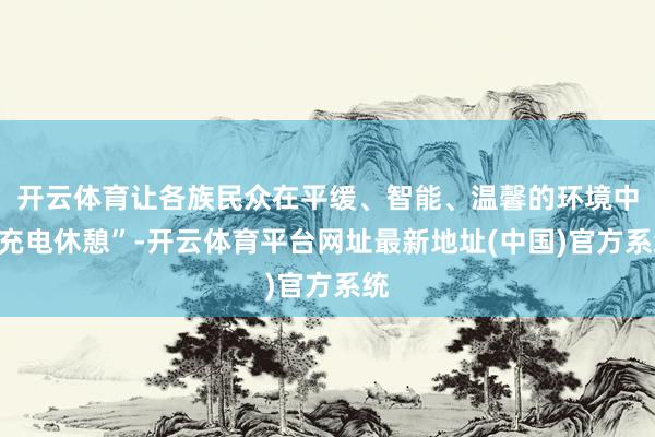 开云体育让各族民众在平缓、智能、温馨的环境中“充电休憩”-开云体育平台网址最新地址(中国)官方系统