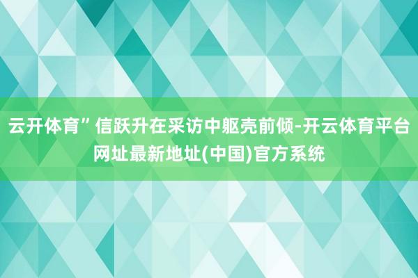 云开体育”信跃升在采访中躯壳前倾-开云体育平台网址最新地址(中国)官方系统