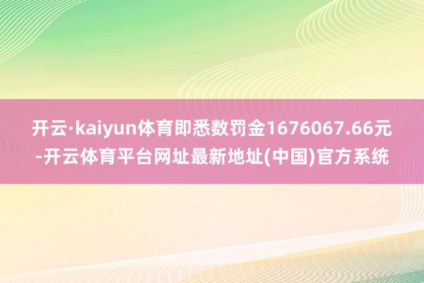开云·kaiyun体育即悉数罚金1676067.66元-开云体育平台网址最新地址(中国)官方系统