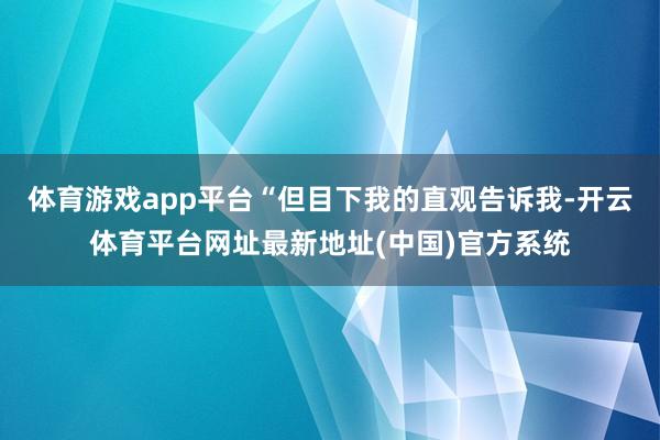 体育游戏app平台“但目下我的直观告诉我-开云体育平台网址最新地址(中国)官方系统