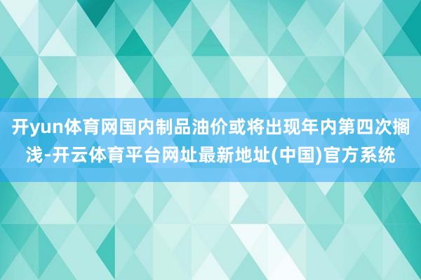 开yun体育网国内制品油价或将出现年内第四次搁浅-开云体育平台网址最新地址(中国)官方系统