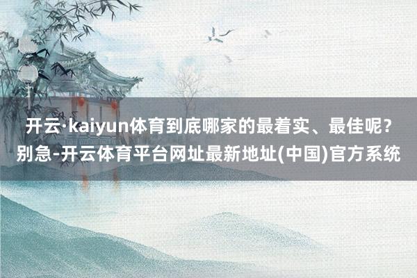 开云·kaiyun体育到底哪家的最着实、最佳呢？别急-开云体育平台网址最新地址(中国)官方系统