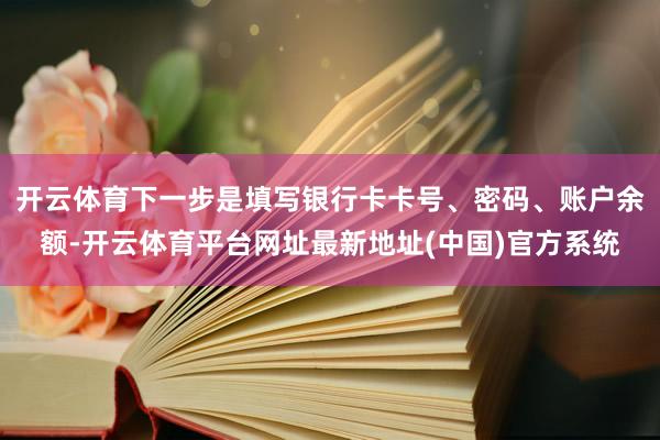 开云体育下一步是填写银行卡卡号、密码、账户余额-开云体育平台网址最新地址(中国)官方系统