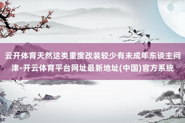 云开体育天然这类重度改装较少有未成年东谈主问津-开云体育平台网址最新地址(中国)官方系统