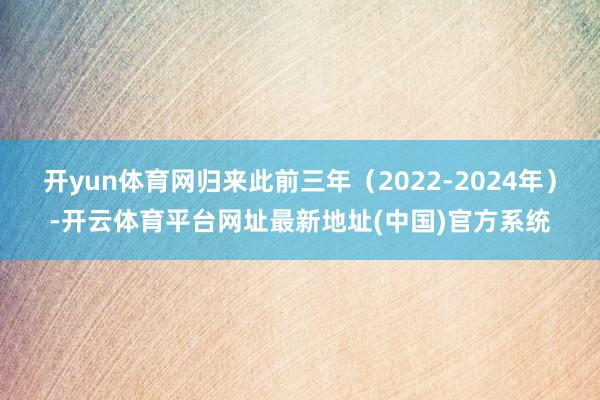开yun体育网归来此前三年（2022-2024年）-开云体育平台网址最新地址(中国)官方系统