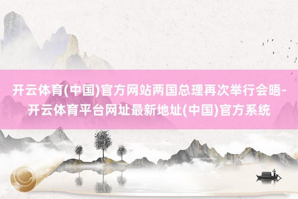 开云体育(中国)官方网站两国总理再次举行会晤-开云体育平台网址最新地址(中国)官方系统