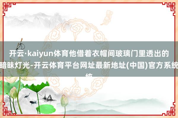 开云·kaiyun体育他借着衣帽间玻璃门里透出的暗昧灯光-开云体育平台网址最新地址(中国)官方系统