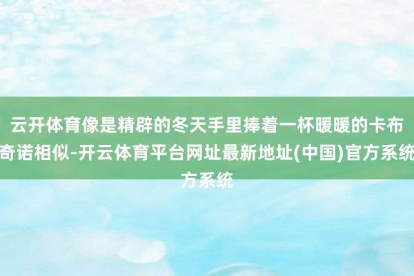 云开体育像是精辟的冬天手里捧着一杯暖暖的卡布奇诺相似-开云体育平台网址最新地址(中国)官方系统