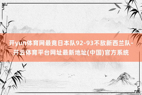 开yun体育网最竟日本队92-93不敌新西兰队-开云体育平台网址最新地址(中国)官方系统